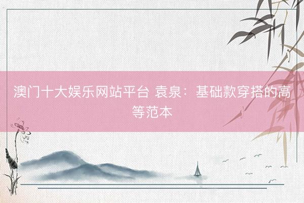 澳门十大娱乐网站平台 袁泉：基础款穿搭的高等范本