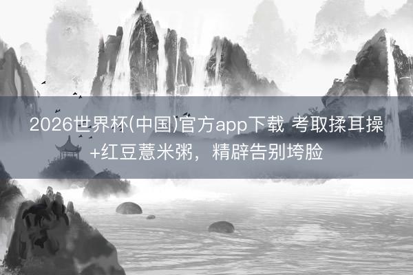 2026世界杯(中国)官方app下载 考取揉耳操+红豆薏米粥，精辟告别垮脸