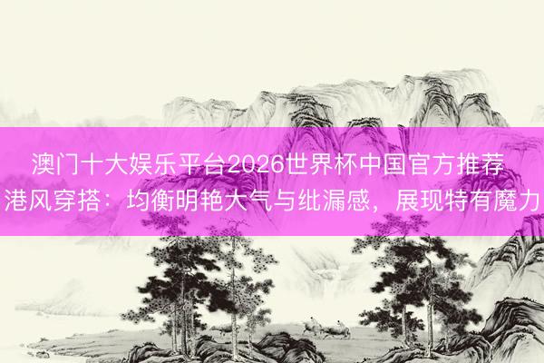 澳门十大娱乐平台2026世界杯中国官方推荐 港风穿搭：均衡明艳大气与纰漏感，展现特有魔力