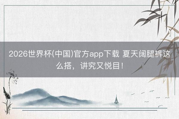 2026世界杯(中国)官方app下载 夏天阔腿裤这么搭，讲究又悦目！