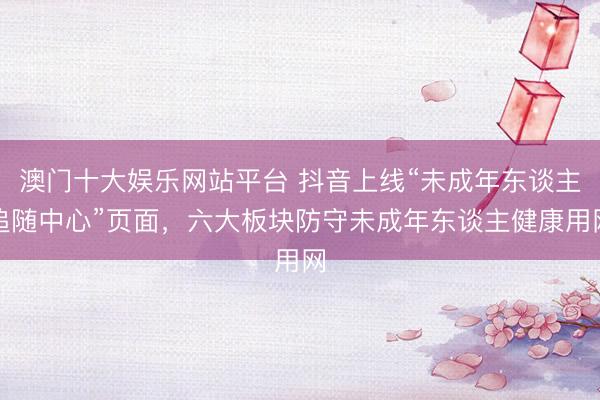 澳门十大娱乐网站平台 抖音上线“未成年东谈主追随中心”页面,六大板块防守未成年东谈主健康用网