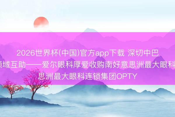 2026世界杯(中国)官方app下载 深切中巴两国卫生健康领域互助——爱尔眼科厚爱收购南好意思洲最大眼科连锁集团OPTY