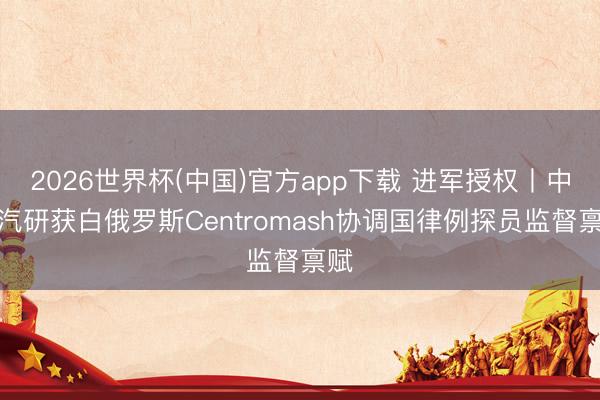 2026世界杯(中国)官方app下载 进军授权丨中国汽研获白俄罗斯Centromash协调国律例探员监督禀赋