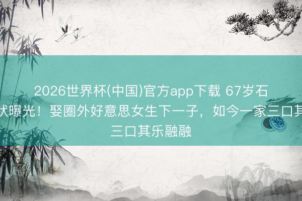 2026世界杯(中国)官方app下载 67岁石兆琪现状曝光！娶圈外好意思女生下一子，如今一家三口其乐融融