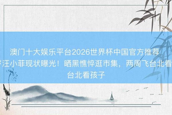 澳门十大娱乐平台2026世界杯中国官方推荐 43岁汪小菲现状曝光！晒黑憔悴逛市集，两周飞台北看孩子