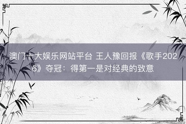 澳门十大娱乐网站平台 王人豫回报《歌手2026》夺冠：得第一是对经典的致意