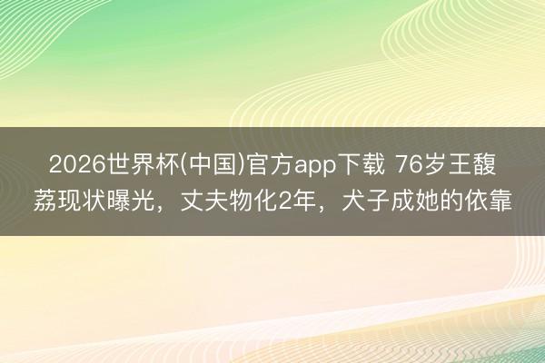 2026世界杯(中国)官方app下载 76岁王馥荔现状曝光，丈夫物化2年，犬子成她的依靠