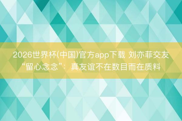 2026世界杯(中国)官方app下载 刘亦菲交友“留心念念”:真友谊不在数目而在质料