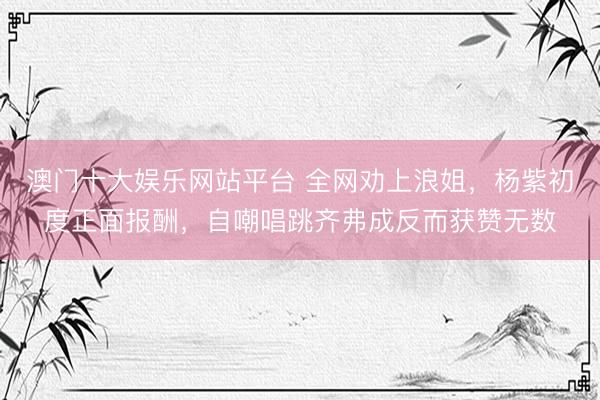 澳门十大娱乐网站平台 全网劝上浪姐，杨紫初度正面报酬，自嘲唱跳齐弗成反而获赞无数
