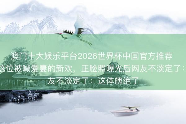 澳门十大娱乐平台2026世界杯中国官方推荐 王想聪身边这位被喊爱妻的新欢,正脸照曝光后网友不淡定了:这体魄绝了