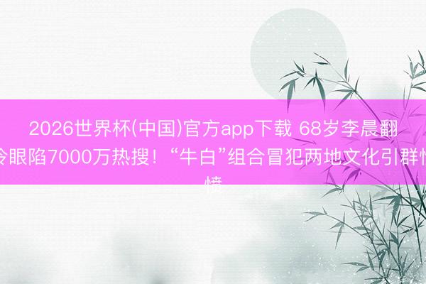 2026世界杯(中国)官方app下载 68岁李晨翻冷眼陷7000万热搜！“牛白”组合冒犯两地文化引群愤