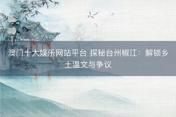 澳门十大娱乐网站平台 探秘台州椒江：解锁乡土温文与争议