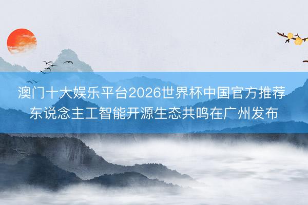 澳门十大娱乐平台2026世界杯中国官方推荐 东说念主工智能开源生态共鸣在广州发布