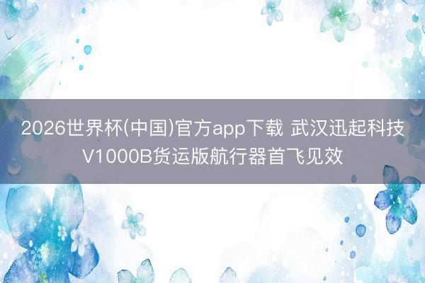2026世界杯(中国)官方app下载 武汉迅起科技V1000B货运版航行器首飞见效