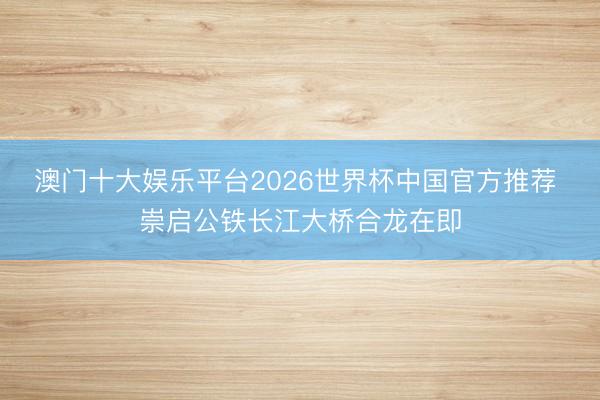 澳门十大娱乐平台2026世界杯中国官方推荐 崇启公铁长江大桥合龙在即