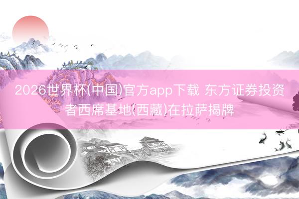 2026世界杯(中国)官方app下载 东方证券投资者西席基地(西藏)在拉萨揭牌