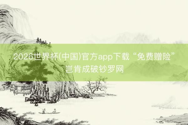 2026世界杯(中国)官方app下载 “免费赠险”岂肯成破钞罗网