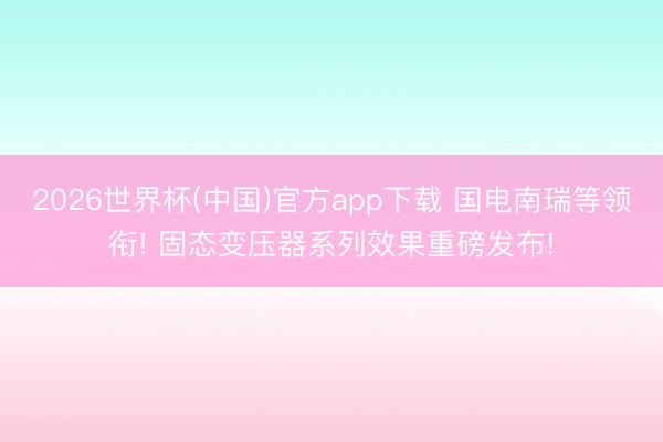 2026世界杯(中国)官方app下载 国电南瑞等领衔! 固态变压器系列效果重磅发布!