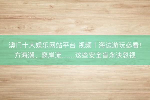 澳门十大娱乐网站平台 视频丨海边游玩必看！方海潮、离岸流……这些安全盲永诀忽视