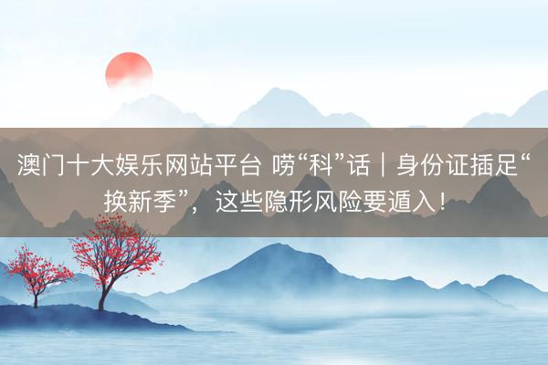 澳门十大娱乐网站平台 唠“科”话｜身份证插足“换新季”，这些隐形风险要遁入！