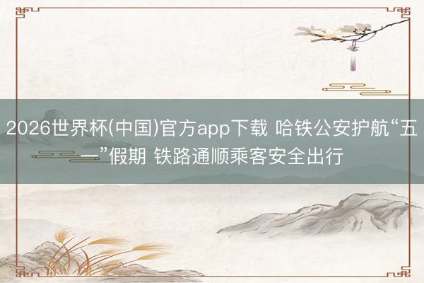 2026世界杯(中国)官方app下载 哈铁公安护航“五一”假期 铁路通顺乘客安全出行