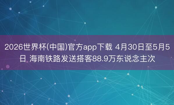 2026世界杯(中国)官方app下载 4月30日至5月5日 海南铁路发送搭客88.9万东说念主次