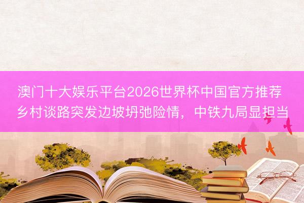 澳门十大娱乐平台2026世界杯中国官方推荐 乡村谈路突发边坡坍弛险情，中铁九局显担当