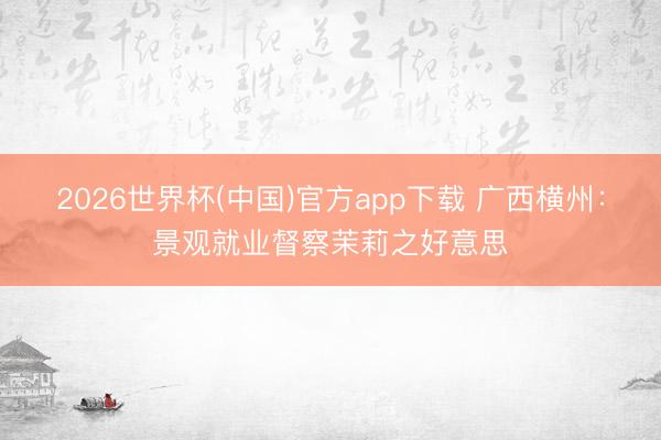 2026世界杯(中国)官方app下载 广西横州：景观就业督察茉莉之好意思