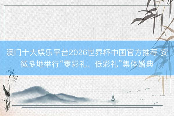 澳门十大娱乐平台2026世界杯中国官方推荐 安徽多地举行“零彩礼、低彩礼”集体婚典