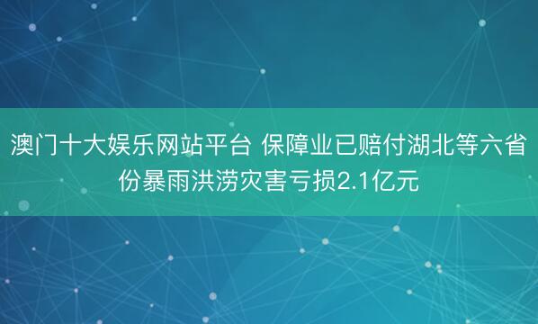 澳门十大娱乐网站平台 保障业已赔付湖北等六省份暴雨洪涝灾害亏损2.1亿元
