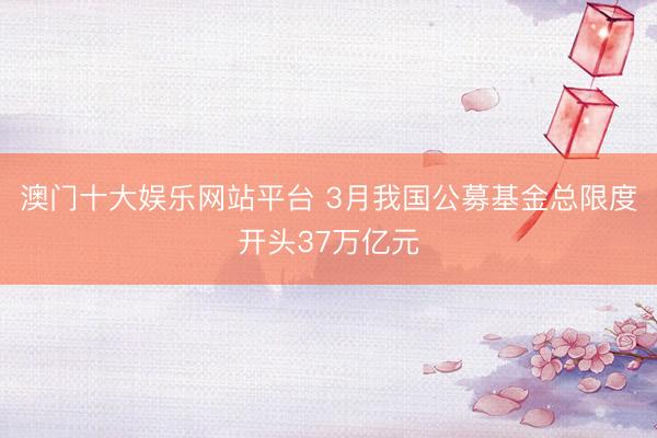 澳门十大娱乐网站平台 3月我国公募基金总限度开头37万亿元