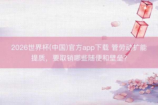 2026世界杯(中国)官方app下载 管劳动扩能提质，要取销哪些随便和壁垒？
