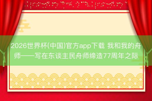 2026世界杯(中国)官方app下载 我和我的舟师——写在东谈主民舟师缔造77周年之际