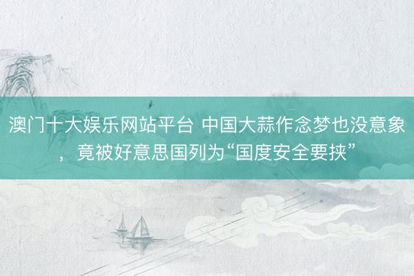 澳门十大娱乐网站平台 中国大蒜作念梦也没意象，竟被好意思国列为“国度安全要挟”