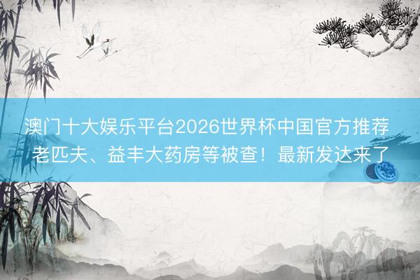 澳门十大娱乐平台2026世界杯中国官方推荐 老匹夫、益丰大药房等被查！最新发达来了