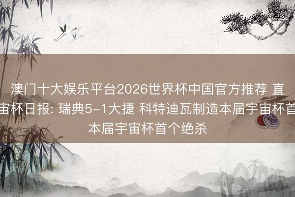 澳门十大娱乐平台2026世界杯中国官方推荐 直播吧宇宙杯日报: 瑞典5-1大捷 科特迪瓦制造本届宇宙杯首个绝杀