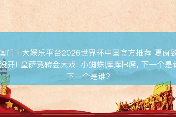 澳门十大娱乐平台2026世界杯中国官方推荐 夏窗致使没开! 皇萨竞转会大戏: 小蜘蛛|库库|B席， 下一个是谁?