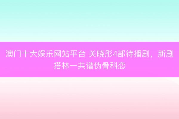 澳门十大娱乐网站平台 关晓彤4部待播剧,新剧搭林一共谱伪骨科恋