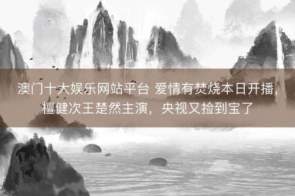 澳门十大娱乐网站平台 爱情有焚烧本日开播,檀健次王楚然主演,央视又捡到宝了