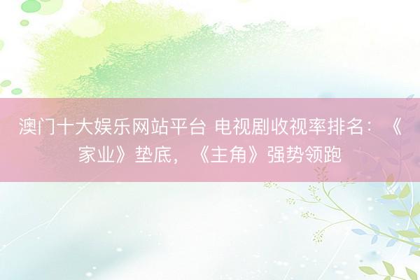 澳门十大娱乐网站平台 电视剧收视率排名:《家业》垫底,《主角》强势领跑