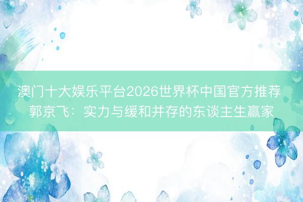 澳门十大娱乐平台2026世界杯中国官方推荐 郭京飞：实力与缓和并存的东谈主生赢家