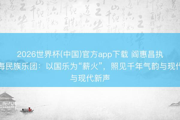 2026世界杯(中国)官方app下载 阎惠昌执棒上海民族乐团：以国乐为“薪火”，照见千年气韵与现代新声