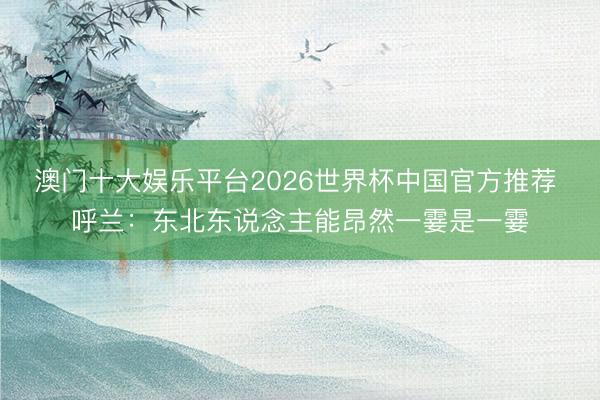 澳门十大娱乐平台2026世界杯中国官方推荐 呼兰：东北东说念主能昂然一霎是一霎