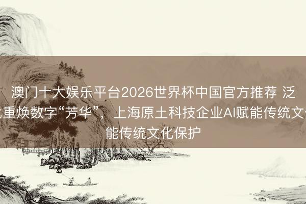 澳门十大娱乐平台2026世界杯中国官方推荐 泛黄侨批重焕数字“芳华”，上海原土科技企业AI赋能传统文化保护