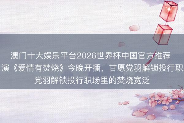 澳门十大娱乐平台2026世界杯中国官方推荐 檀健次王楚然主演《爱情有焚烧》今晚开播，甘愿党羽解锁投行职场里的焚烧宽泛