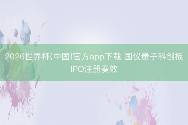 2026世界杯(中国)官方app下载 国仪量子科创板IPO注册奏效