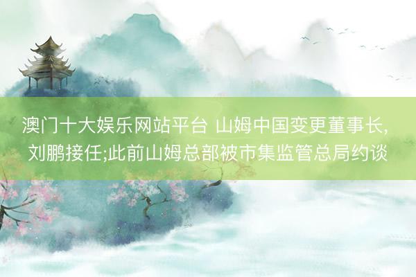 澳门十大娱乐网站平台 山姆中国变更董事长， 刘鹏接任;此前山姆总部被市集监管总局约谈
