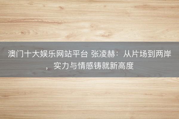 澳门十大娱乐网站平台 张凌赫：从片场到两岸，实力与情感铸就新高度