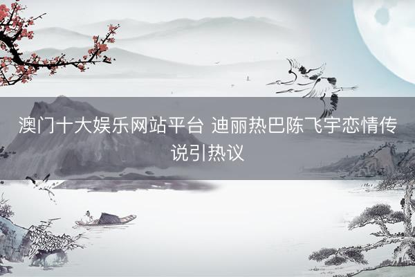 澳门十大娱乐网站平台 迪丽热巴陈飞宇恋情传说引热议