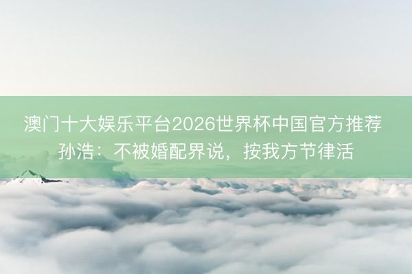 澳门十大娱乐平台2026世界杯中国官方推荐 孙浩：不被婚配界说，按我方节律活